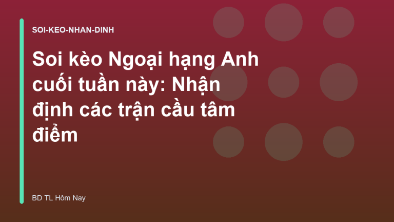 Soi kèo Ngoại hạng Anh cuối tuần này: Nhận định các trận cầu tâm điểm